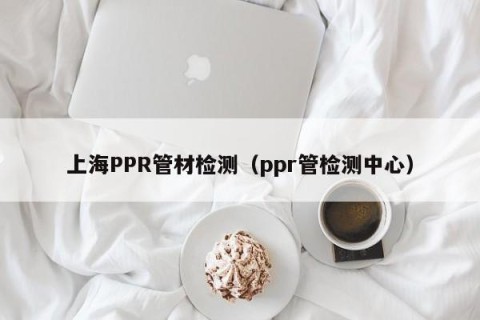 上海PPR管材检测（ppr管检测中心）