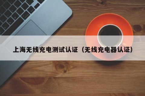 上海无线充电测试认证（无线充电器认证）