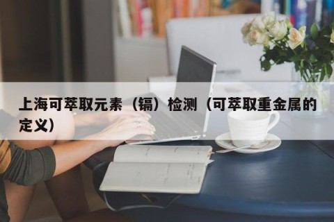 上海可萃取元素（镉）检测（可萃取重金属的定义）