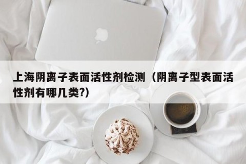 上海阴离子表面活性剂检测（阴离子型表面活性剂有哪几类?）