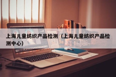 上海儿童纺织产品检测（上海儿童纺织产品检测中心）