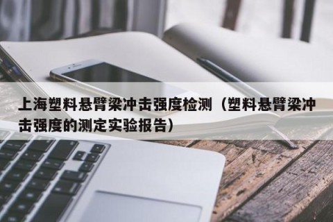 上海塑料悬臂梁冲击强度检测（塑料悬臂梁冲击强度的测定实验报告）