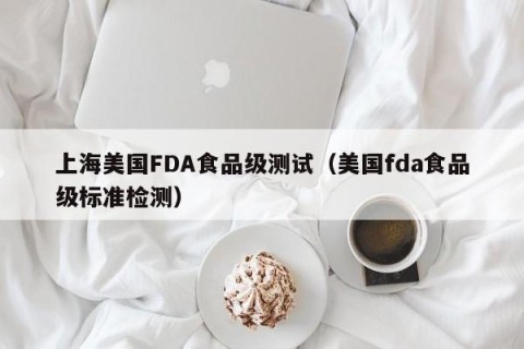 上海美国FDA食品级测试（美国fda食品级标准检测）