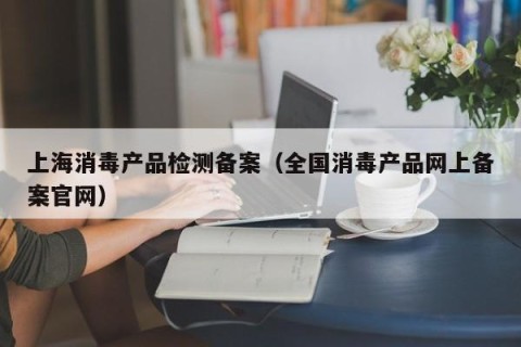 上海消毒产品检测备案（全国消毒产品网上备案官网）