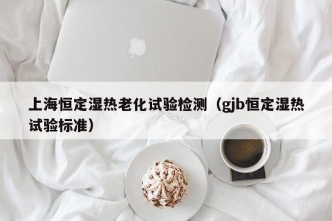 上海恒定湿热老化试验检测（gjb恒定湿热试验标准）