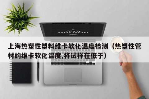 上海热塑性塑料维卡软化温度检测（热塑性管材的维卡软化温度,将试样在低于）