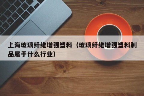 上海玻璃纤维增强塑料（玻璃纤维增强塑料制品属于什么行业）