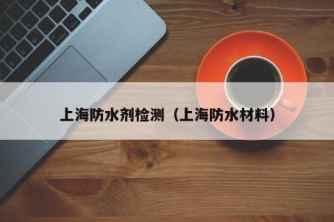 上海防水剂检测（上海防水材料）