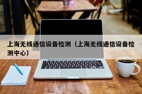 上海无线通信设备检测（上海无线通信设备检测中心）