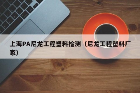 上海PA尼龙工程塑料检测（尼龙工程塑料厂家）