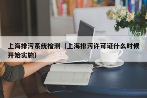 上海排污系统检测（上海排污许可证什么时候开始实施）