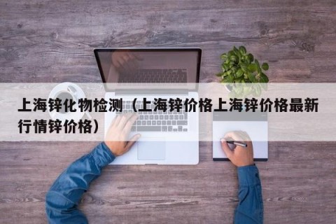 上海锌化物检测（上海锌价格上海锌价格最新行情锌价格）