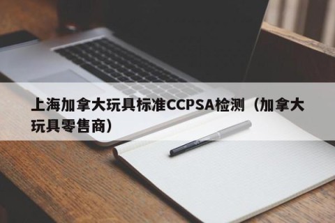 上海加拿大玩具标准CCPSA检测（加拿大玩具零售商）