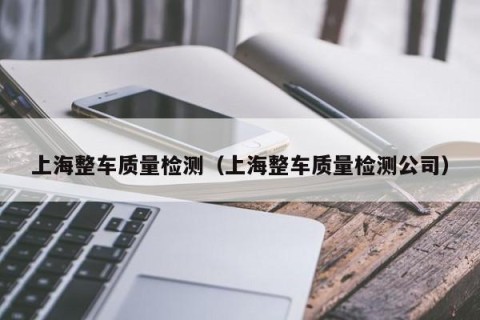 上海整车质量检测（上海整车质量检测公司）