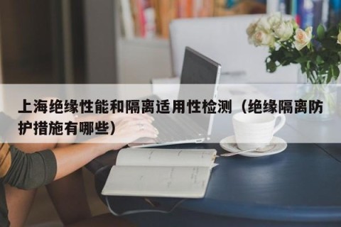 上海绝缘性能和隔离适用性检测（绝缘隔离防护措施有哪些）