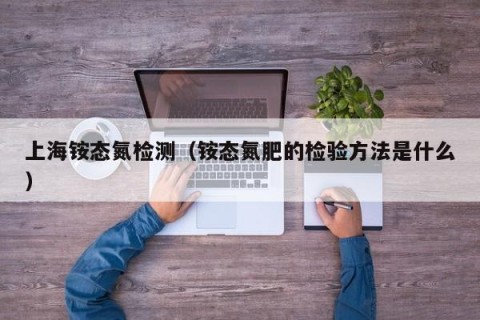 上海铵态氮检测（铵态氮肥的检验方法是什么）