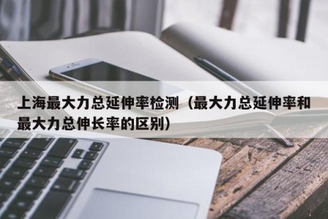 上海最大力总延伸率检测（最大力总延伸率和最大力总伸长率的区别）