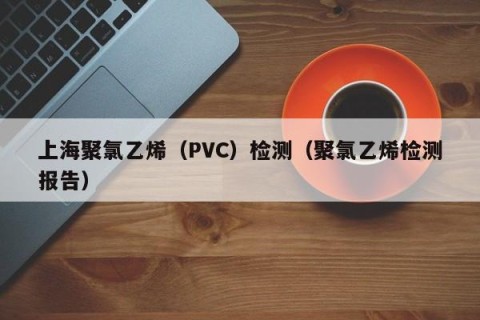 上海聚氯乙烯（PVC）检测（聚氯乙烯检测报告）