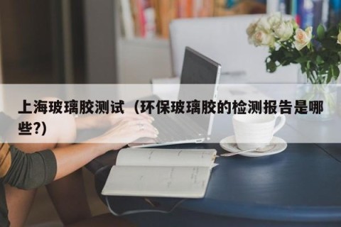 上海玻璃胶测试（环保玻璃胶的检测报告是哪些?）