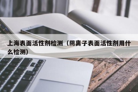 上海表面活性剂检测（阴离子表面活性剂用什么检测）