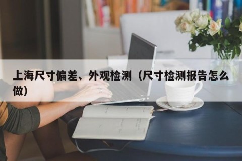 上海尺寸偏差、外观检测（尺寸检测报告怎么做）