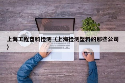 上海工程塑料检测（上海检测塑料的那些公司）