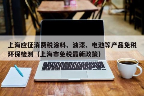 上海应征消费税涂料、油漆、电池等产品免税环保检测（上海市免税最新政策）