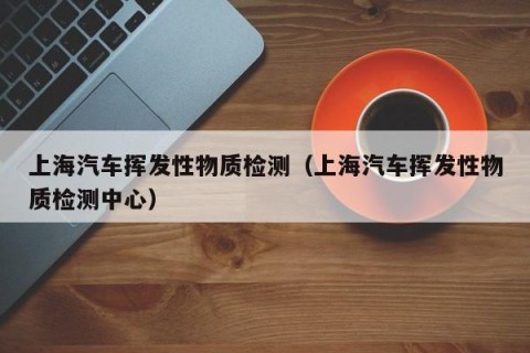 上海汽车挥发性物质检测（上海汽车挥发性物质检测中心）