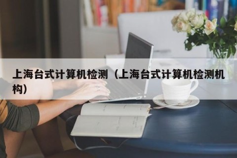 上海台式计算机检测（上海台式计算机检测机构）