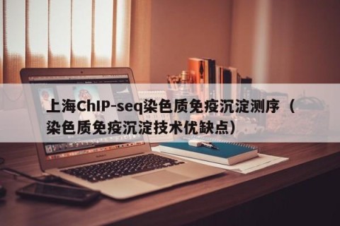 上海ChIP-seq染色质免疫沉淀测序（染色质免疫沉淀技术优缺点）