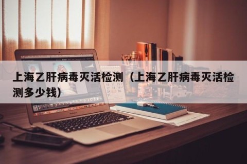 上海乙肝病毒灭活检测（上海乙肝病毒灭活检测多少钱）