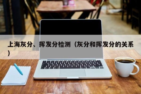 上海灰分、挥发分检测（灰分和挥发分的关系）