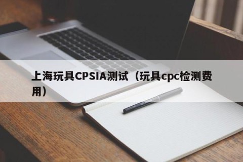 上海玩具CPSIA测试（玩具cpc检测费用）