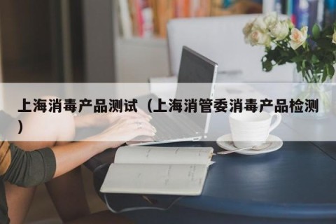 上海消毒产品测试（上海消管委消毒产品检测）