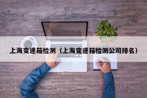 上海变速箱检测（上海变速箱检测公司排名）