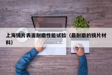 上海镜片表面耐磨性能试验（最耐磨的镜片材料）