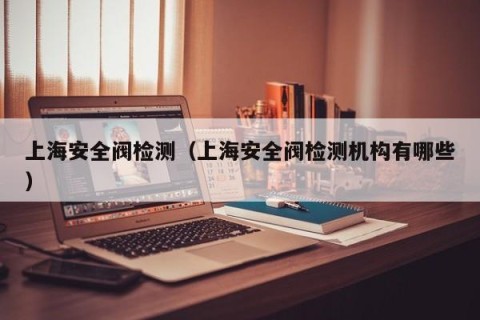 上海安全阀检测（上海安全阀检测机构有哪些）