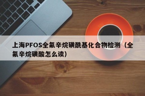 上海PFOS全氟辛烷磺酰基化合物检测（全氟辛烷磺酸怎么读）