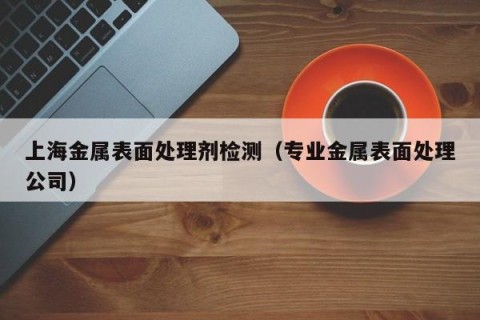 上海金属表面处理剂检测（专业金属表面处理公司）