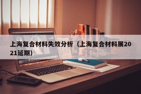 上海复合材料失效分析（上海复合材料展2021延期）