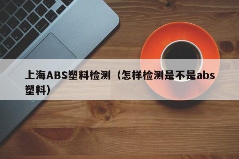 上海ABS塑料检测（怎样检测是不是abs塑料）