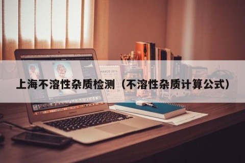 上海不溶性杂质检测（不溶性杂质计算公式）